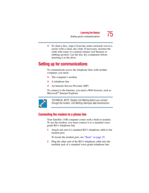 Page 7575
Learning the Basics
Setting up for communications
5.375 x 8.375 ver 2.3
❖To clean a disc, wipe it from the center outwards (not in a 
circle) with a clean, dry cloth. If necessary, moisten the 
cloth with water or a neutral cleaner (not benzine or 
rubbing alcohol). Let the disc dry completely before 
inserting it in the drive.
Setting up for communications
To communicate across the telephone lines with another 
computer, you need:
❖The computer’s modem 
❖A telephone line
❖An Internet Service Provider...
