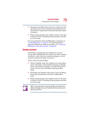 Page 7979
Learning the Basics
Powering down the computer
5.375 x 8.375 ver 2.3
❖Restarting from Hibernation mode uses a little more time 
and battery power than restarting from Standby because 
information is being retrieved from the hard disk instead 
of memory.
❖When starting up again, the computer returns to the state 
in which you left it, including all open programs and files 
you were using.
For more information about the Hibernation command, see 
“Using Hibernation” on page 81. For information about...