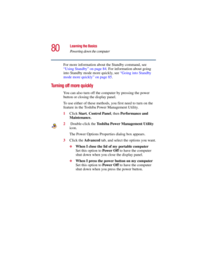 Page 8080
Learning the Basics
Powering down the computer
5.375 x 8.375 ver 2.3
For more information about the Standby command, see 
“Using Standby” on page 84. For information about going 
into Standby mode more quickly, see “Going into Standby 
mode more quickly” on page 85.
Turning off more quickly
You can also turn off the computer by pressing the power 
button or closing the display panel. 
To use either of these methods, you first need to turn on the 
feature in the Toshiba Power Management Utility.
1Click...