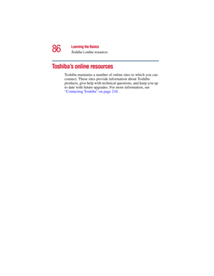 Page 8686
Learning the Basics
Toshiba’s online resources
5.375 x 8.375 ver 2.3
Toshiba’s online resources
Toshiba maintains a number of online sites to which you can 
connect. These sites provide information about Toshiba 
products, give help with technical questions, and keep you up 
to date with future upgrades. For more information, see 
“Contacting Toshiba” on page 210.  