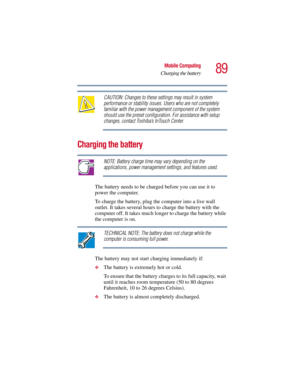 Page 8989
Mobile Computing
Charging the battery
5.375 x 8.375 ver 2.3
CAUTION: Changes to these settings may result in system 
performance or stability issues. Users who are not completely 
familiar with the power management component of the system 
should use the preset configuration. For assistance with setup 
changes, contact Toshiba’s InTouch Center. 
Charging the battery
NOTE: Battery charge time may vary depending on the 
applications, power management settings, and features used.
The battery needs to be...