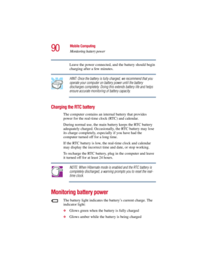Page 9090
Mobile Computing
Monitoring battery power
5.375 x 8.375 ver 2.3
Leave the power connected, and the battery should begin 
charging after a few minutes.
HINT: Once the battery is fully charged, we recommend that you 
operate your computer on battery power until the battery 
discharges completely. Doing this extends battery life and helps 
ensure accurate monitoring of battery capacity.
Charging the RTC battery
The computer contains an internal battery that provides 
power for the real-time clock (RTC)...
