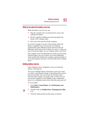 Page 9393
Mobile Computing
Monitoring battery power
5.375 x 8.375 ver 2.3
What to do when the battery runs low 
When the battery runs low you can:
❖
Plug the computer into an external power source and 
recharge the battery.
❖Put the computer in Hibernate mode and replace the 
battery with a charged spare.
❖Save your work and turn off the computer.
If you don’t manage to do any of these things before the 
battery completely runs out of power, the computer 
automatically enters Hibernate mode and turns itself...