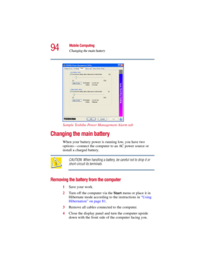 Page 9494
Mobile Computing
Changing the main battery
5.375 x 8.375 ver 2.3
Sample Toshiba Power Management Alarm tab
Changing the main battery 
When your battery power is running low, you have two 
options—connect the computer to an AC power source or 
install a charged battery.
CAUTION: When handling a battery, be careful not to drop it or 
short-circuit its terminals.
Removing the battery from the computer
1Save your work.
2Turn off the computer via the Start menu or place it in 
Hibernate mode according to...
