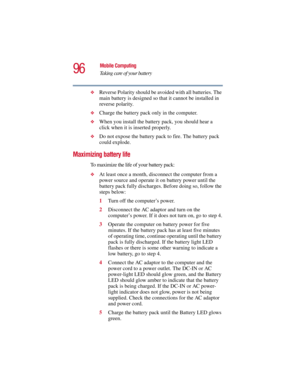 Page 9696
Mobile Computing
Taking care of your battery
5.375 x 8.375 ver 2.3
❖Reverse Polarity should be avoided with all batteries. The 
main battery is designed so that it cannot be installed in 
reverse polarity. 
❖Charge the battery pack only in the computer.
❖When you install the battery pack, you should hear a 
click when it is inserted properly.
❖Do not expose the battery pack to fire. The battery pack 
could explode.
Maximizing battery life
To maximize the life of your battery pack:
❖At least once a...