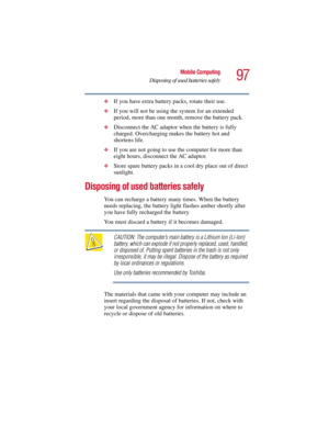 Page 9797
Mobile Computing
Disposing of used batteries safely
5.375 x 8.375 ver 2.3
❖If you have extra battery packs, rotate their use.
❖If you will not be using the system for an extended 
period, more than one month, remove the battery pack.
❖Disconnect the AC adaptor when the battery is fully 
charged. Overcharging makes the battery hot and 
shortens life.
❖If you are not going to use the computer for more than 
eight hours, disconnect the AC adaptor.
❖Store spare battery packs in a cool dry place out of...