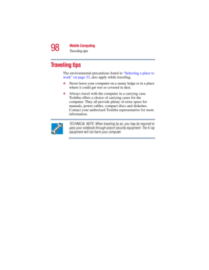 Page 9898
Mobile Computing
Traveling tips
5.375 x 8.375 ver 2.3
Traveling tips
The environmental precautions listed in “Selecting a place to 
work” on page 33, also apply while traveling.
❖Never leave your computer on a sunny ledge or in a place 
where it could get wet or covered in dust.
❖Always travel with the computer in a carrying case. 
Toshiba offers a choice of carrying cases for the 
computer. They all provide plenty of extra space for 
manuals, power cables, compact discs and diskettes. 
Contact your...