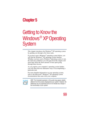 Page 9999
5.375 x 8.375 ver 2.3
Chapter 5
Getting to Know the 
Windows
®
 XP Operating 
System
This chapter introduces the Windows® XP operating system 
by guiding you through a few basic tasks.
If you have used a Windows
® operating system before, you 
will find the Windows® XP operating system familiar. 
Whether you have used a Windows®operating system or not, 
the skill and confidence you will gain from this chapter will 
more than offset the short amount of time spent going 
through these lessons. 
As you...