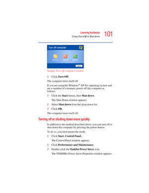 Page 101101
Learning the Basics
Using Turn Off or Shut down
5.375 x 8.375 ver 2.4.0
Sample Turn off computer window 
2Click Tu r n  O f f. 
The computer turns itself off.
If you are using the Windows
® XP Pro operating system and 
are a member of a domain, power off the computer as 
follows:
1Click the Start button, then Shut down.
The Shut Down window appears.
2Select Shut down from the drop-down list.
3Click OK.
The computer turns itself off.
Turning off or shutting down more quickly
In addition to the method...