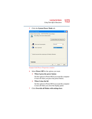 Page 103103
Learning the Basics
Using Turn Off or Shut down
5.375 x 8.375 ver 2.4.0
5Click the System Power Mode tab.
Sample Full Power Properties window
6Select Power Off for the options you want.
❖When I press the power button
Set this option to Power Off if you want the computer 
to turn off when you press the power button.
❖When I close the lid
Set this option to Power Off if you want the computer 
to turn off when you close the display panel.
7Click Override all Modes with settings here. 