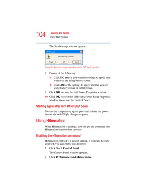 Page 104104
Learning the Basics
Using Hibernation
5.375 x 8.375 ver 2.4.0
The Set the range window appears.
Sample Set the range window with DC only option 
8Do one of the following:
❖Click DC only if you want the settings to apply only 
when you are using battery power.
❖Click All for the settings to apply whether you are 
using battery power or outlet power.
9Click OK to close the Full Power Properties window.
10Click OK to close the TOSHIBA Power Saver Properties 
window, then close the Control Panel....