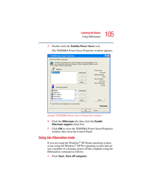 Page 105105
Learning the Basics
Using Hibernation
5.375 x 8.375 ver 2.4.0
3Double-click the To s h i b a  P o w e r  S a v e r  icon.
The TOSHIBA Power Saver Properties window appears.
Sample TOSHIBA Power Saver Properties window
4Click the Hibernate tab, then click the Enable 
hibernate support check box.
5Click OK to close the TOSHIBA Power Saver Properties 
window, then close the Control Panel.
Going into Hibernation mode
If you are using the Windows® XP Home operating system, 
or are using the Windows® XP...