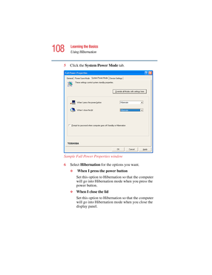 Page 108108
Learning the Basics
Using Hibernation
5.375 x 8.375 ver 2.4.0
5Click the System Power Mode tab.
Sample Full Power Properties window
6Select Hibernation for the options you want.
❖ When I press the power button
Set this option to Hibernation so that the computer 
will go into Hibernation mode when you press the 
power button.
❖When I close the lid
Set this option to Hibernation so that the computer 
will go into Hibernation mode when you close the 
display panel. 