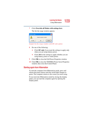 Page 109109
Learning the Basics
Using Hibernation
5.375 x 8.375 ver 2.4.0
7Click Override all Modes with settings here.
The Set the range window appears.
Sample Set the range window with DC only option 
8Do one of the following:
❖Click DC only if you want the settings to apply only 
when you are using battery power.
❖Click All for the settings to apply whether you are 
using battery power or outlet power.
9Click OK to close the Full Power Properties window.
10Click OK to close the TOSHIBA Power Saver Properties...