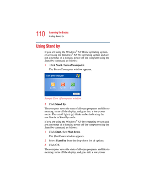 Page 110110
Learning the Basics
Using Stand by
5.375 x 8.375 ver 2.4.0
Using Stand by 
If you are using the Windows® XP Home operating system, 
or are using the Windows® XP Pro operating system and are 
not a member of a domain, power off the computer using the 
Stand by command as follows:
1 Click Start, Turn off computer.
The Turn off computer window appears.
Sample Turn off computer window 
2Click Stand By.
 
The computer saves the state of all open programs and files to 
memory, turns off the display, and...