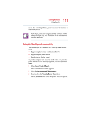 Page 111111
Learning the Basics
Using Stand by
5.375 x 8.375 ver 2.4.0
mode. The on/off light blinks green to indicate the machine is 
in Stand by mode.
NOTE: If you power down using the Stand by command and the 
battery discharges fully, your information will be lost. Be sure to 
save your work often.
Going into Stand by mode more quickly
You can also put the computer into Stand by mode in three 
ways:
❖By pressing the hot key combination Fn+F3.
❖By pressing the power button
❖By closing the display panel. 
To...