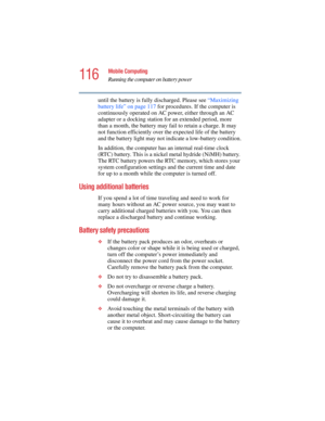 Page 116116
Mobile Computing
Running the computer on battery power
5.375 x 8.375 ver 2.4.0
until the battery is fully discharged. Please see “Maximizing 
battery life” on page 117 for procedures. If the computer is 
continuously operated on AC power, either through an AC 
adapter or a docking station for an extended period, more 
than a month, the battery may fail to retain a charge. It may 
not function efficiently over the expected life of the battery 
and the battery light may not indicate a low-battery...