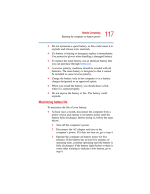 Page 117117
Mobile Computing
Running the computer on battery power
5.375 x 8.375 ver 2.4.0
❖Do not incinerate a spent battery, as this could cause it to 
explode and release toxic materials.
❖If a battery is leaking or damaged, replace it immediately. 
Use protective gloves when handling a damaged battery.
❖To replace the main battery, use an identical battery that 
you can purchase through 
toshiba.com.
❖A reverse polarity condition should be avoided with all 
batteries. The main battery is designed so that it...