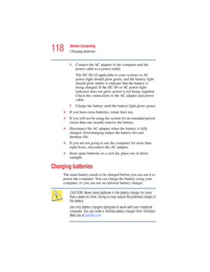 Page 118118
Mobile Computing
Charging batteries
5.375 x 8.375 ver 2.4.0
4Connect the AC adapter to the computer and the 
power cable to a power outlet.
The DC-IN (if applicable to your system) or AC 
power light should glow green, and the battery light 
should glow amber to indicate that the battery is 
being charged. If the DC-IN or AC power light 
indicator does not glow, power is not being supplied. 
Check the connections to the AC adapter and power 
cable.
5Charge the battery until the battery light glows...