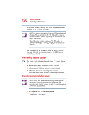 Page 120120
Mobile Computing
Monitoring battery power
5.375 x 8.375 ver 2.4.0
To recharge the RTC battery, plug in the computer and leave 
it turned on for 10 hours or longer.
NOTE: It is seldom necessary to charge the RTC battery because it 
charges while the computer is off. If the RTC battery is low, the 
real-time clock and calendar may display the incorrect time and 
date or stop working.
When Hibernation mode is enabled and the RTC battery is 
completely discharged, a warning prompts you to reset the...