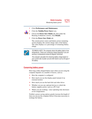 Page 121121
Mobile Computing
Monitoring battery power
5.375 x 8.375 ver 2.4.0
2Click Performance and Maintenance.
3Click the To s h i b a Power Saver icon.
4Choose the Power Save Modes tab, then under the 
Running on Batteries section, click Details.
5Click the Power Save Mode tab.
The current power source and battery power remaining 
section displays the current charge state of the battery. 
The value displays as a percentage of remaining battery 
charge. 
TECHNICAL NOTE: The computer drains the battery faster...