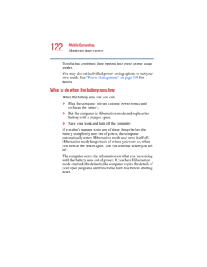 Page 122122
Mobile Computing
Monitoring battery power
5.375 x 8.375 ver 2.4.0
Toshiba has combined these options into preset power usage 
modes.
You may also set individual power-saving options to suit your 
own needs. See “Power Management” on page 191 for 
details.
What to do when the battery runs low 
When the battery runs low you can:
❖
Plug the computer into an external power source and 
recharge the battery.
❖Put the computer in Hibernation mode and replace the 
battery with a charged spare.
❖Save your...