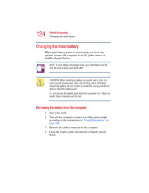 Page 124124
Mobile Computing
Changing the main battery
5.375 x 8.375 ver 2.4.0
Changing the main battery 
When your battery power is running low, you have two 
options: connect the computer to an AC power source or 
install a charged battery. 
NOTE: If your battery discharges fully, your information will be 
lost. Be sure to save your work often.
CAUTION: When handling a battery, be careful not to drop it or 
short-circuit its terminals. Also, do not drop, hit or otherwise 
impact the battery. Do not scratch or...