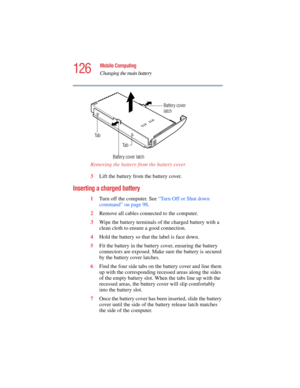 Page 126126
Mobile Computing
Changing the main battery
5.375 x 8.375 ver 2.4.0
Removing the battery from the battery cover 
3Lift the battery from the battery cover.
Inserting a charged battery 
1Turn off the computer. See “Turn Off or Shut down 
command” on page 98.
2Remove all cables connected to the computer.
3Wipe the battery terminals of the charged battery with a 
clean cloth to ensure a good connection.
4Hold the battery so that the label is face down.
5Fit the battery in the battery cover, ensuring the...