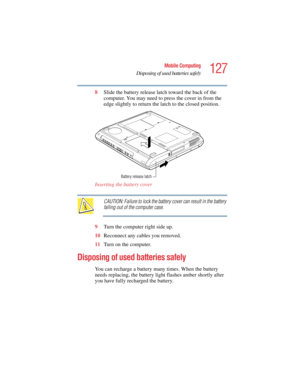 Page 127127
Mobile Computing
Disposing of used batteries safely
5.375 x 8.375 ver 2.4.0
8Slide the battery release latch toward the back of the 
computer. You may need to press the cover in from the 
edge slightly to return the latch to the closed position.
Inserting the battery cover 
CAUTION: Failure to lock the battery cover can result in the battery 
falling out of the computer case.
9Turn the computer right side up.
10Reconnect any cables you removed.
11Turn on the computer.
Disposing of used batteries...