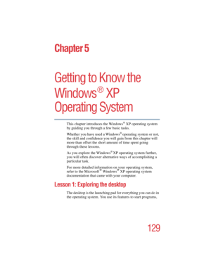 Page 129129
5.375 x 8.375 ver 2.4.0
Chapter 5
Getting to Know the 
Windows
®
 XP 
Operating System
This chapter introduces the Windows® XP operating system 
by guiding you through a few basic tasks.
Whether you have used a Windows
® operating system or not, 
the skill and confidence you will gain from this chapter will 
more than offset the short amount of time spent going 
through these lessons. 
As you explore the Windows
® XP operating system further, 
you will often discover alternative ways of accomplishing...