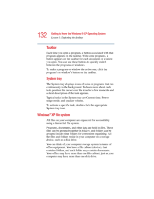 Page 132132
Getting to Know the Windows ® XP Operating System
Lesson 1: Exploring the desktop
5.375 x 8.375 ver 2.4.0
Taskbar
Each time you open a program, a button associated with that 
program appears on the taskbar. With some programs, a 
button appears on the taskbar for each document or window 
you open. You can use these buttons to quickly switch 
between the programs or windows.
To make a program or window the active one, click the 
program’s or window’s button on the taskbar.
System tray
The System tray...