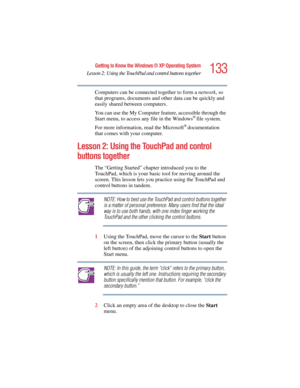 Page 133133
Getting to Know the Windows ® XP Operating System
Lesson 2: Using the TouchPad and control buttons together
5.375 x 8.375 ver 2.4.0
Computers can be connected together to form a network, so 
that programs, documents and other data can be quickly and 
easily shared between computers.
You can use the My Computer feature, accessible through the 
Start menu, to access any file in the Windows
® file system.
For more information, read the Microsoft
® documentation 
that comes with your computer.
Lesson 2:...