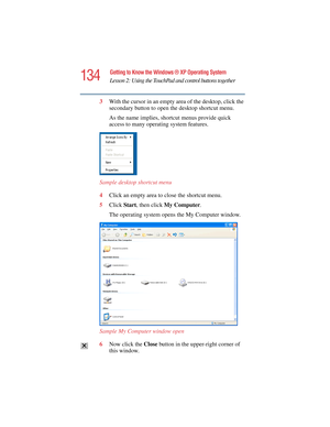 Page 134134
Getting to Know the Windows ® XP Operating System
Lesson 2: Using the TouchPad and control buttons together
5.375 x 8.375 ver 2.4.0
3With the cursor in an empty area of the desktop, click the 
secondary button to open the desktop shortcut menu. 
As the name implies, shortcut menus provide quick 
access to many operating system features.
Sample desktop shortcut menu
4Click an empty area to close the shortcut menu.
5Click Start, then click My Computer.
The operating system opens the My Computer...