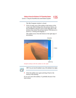Page 135135
Getting to Know the Windows ® XP Operating System
Lesson 2: Using the TouchPad and control buttons together
5.375 x 8.375 ver 2.4.0
The My Computer window is closed.
7Click an empty area of the taskbar at the bottom of the 
screen and, while holding down the primary button, use 
the TouchPad to drag the cursor to the right edge of the 
desktop, then release the primary button. (This process is 
known as “clicking and dragging.”)
The taskbar moves from the bottom to the right edge of 
the desktop....