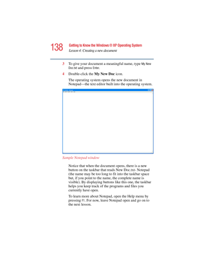 Page 138138
Getting to Know the Windows ® XP Operating System
Lesson 4: Creating a new document
5.375 x 8.375 ver 2.4.0
3To give your document a meaningful name, type My New 
Doc.txt
 and press Enter.
4Double-click the My New Doc icon.
The operating system opens the new document in 
Notepad—the text editor built into the operating system.
Sample Notepad window
Notice that when the document opens, there is a new 
button on the taskbar that reads New Doc.txt- Notepad 
(the name may be too long to fit into the...