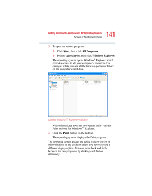 Page 141141
Getting to Know the Windows ® XP Operating System
Lesson 6: Starting programs
5.375 x 8.375 ver 2.4.0
3To open the second program:
❖Click Start, then click All Programs.
❖Point to Accessories, then click Windows Explorer.
The operating system opens Windows
® Explorer, which 
provides access to all your computer’s resources. For 
example, it lets you see all the files in a particular folder 
on the computer’s hard disk.
Sample Windows
® Explorer window
Notice the taskbar now has two buttons on it—one...