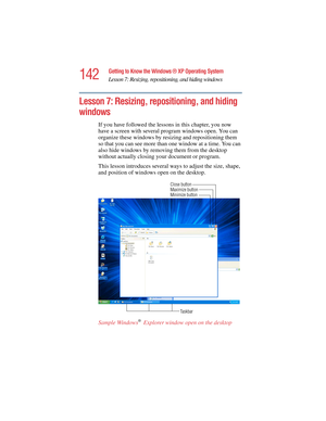 Page 142142
Getting to Know the Windows ® XP Operating System
Lesson 7: Resizing, repositioning, and hiding windows
5.375 x 8.375 ver 2.4.0
Lesson 7: Resizing, repositioning, and hiding 
windows
If you have followed the lessons in this chapter, you now 
have a screen with several program windows open. You can 
organize these windows by resizing and repositioning them 
so that you can see more than one window at a time. You can 
also hide windows by removing them from the desktop 
without actually closing your...