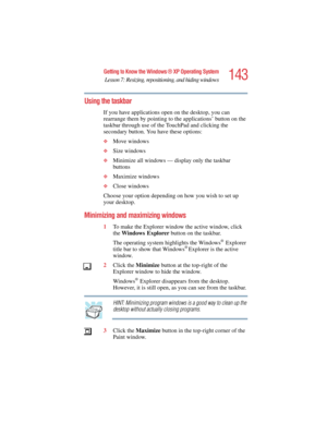 Page 143143
Getting to Know the Windows ® XP Operating System
Lesson 7: Resizing, repositioning, and hiding windows
5.375 x 8.375 ver 2.4.0
Using the taskbar
If you have applications open on the desktop, you can 
rearrange them by pointing to the applications’ button on the 
taskbar through use of the TouchPad and clicking the 
secondary button. You have these options:
❖Move windows
❖Size windows
❖Minimize all windows — display only the taskbar 
buttons
❖Maximize windows
❖Close windows
Choose your option...