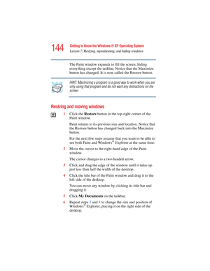 Page 144144
Getting to Know the Windows ® XP Operating System
Lesson 7: Resizing, repositioning, and hiding windows
5.375 x 8.375 ver 2.4.0
The Paint window expands to fill the screen, hiding 
everything except the taskbar. Notice that the Maximize 
button has changed. It is now called the Restore button.
HINT: Maximizing a program is a good way to work when you are 
only using that program and do not want any distractions on the 
screen.
Resizing and moving windows
1Click the Restore button in the top-right...