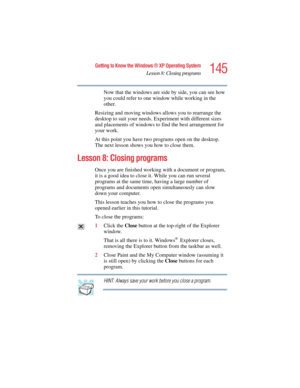 Page 145145
Getting to Know the Windows ® XP Operating System
Lesson 8: Closing programs
5.375 x 8.375 ver 2.4.0
Now that the windows are side by side, you can see how 
you could refer to one window while working in the 
other.
Resizing and moving windows allows you to rearrange the 
desktop to suit your needs. Experiment with different sizes 
and placements of windows to find the best arrangement for 
your work.
At this point you have two programs open on the desktop. 
The next lesson shows you how to close...