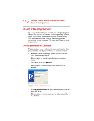 Page 146146
Getting to Know the Windows ® XP Operating System
Lesson 9: Creating shortcuts
5.375 x 8.375 ver 2.4.0
Lesson 9: Creating shortcuts
By adding shortcuts to your desktop, you can open programs 
or files with the click of a button. You will probably want to 
create shortcuts for the programs you use most frequently. 
This lesson explains how to create shortcuts using two 
operating system accessories, Calculator and Character Map, 
as examples.
Creating a shortcut to the Calculator
Use this method when...