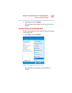 Page 147147
Getting to Know the Windows ® XP Operating System
Lesson 9: Creating shortcuts
5.375 x 8.375 ver 2.4.0
4Ty p e  Calculator and click Finish.
The operating system displays the new shortcut on your 
desktop.
Creating a shortcut to the Character Map
Use this method when you don’t know the name and location 
of the program file.
1Click Start, then click Search.
Sample Search option on the Start menu
The operating system displays the Search Results 
window. 