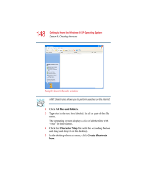 Page 148148
Getting to Know the Windows ® XP Operating System
Lesson 9: Creating shortcuts
5.375 x 8.375 ver 2.4.0
Sample Search Results window
HINT: Search also allows you to perform searches on the Internet.
2Click All files and folders.
3Ty p e  
char in the text box labeled: In all or part of the file 
name.
The operating system displays a list of all the files with 
“char” in their names.
4Click the Character Map file with the secondary button 
and drag and drop it on the desktop.
5In the desktop shortcut...