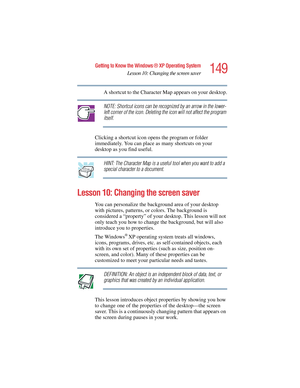 Page 149149
Getting to Know the Windows ® XP Operating System
Lesson 10: Changing the screen saver
5.375 x 8.375 ver 2.4.0
A shortcut to the Character Map appears on your desktop.
NOTE: Shortcut icons can be recognized by an arrow in the lower- 
left corner of the icon. Deleting the icon will not affect the program 
itself.
Clicking a shortcut icon opens the program or folder 
immediately. You can place as many shortcuts on your 
desktop as you find useful.
HINT: The Character Map is a useful tool when you want...