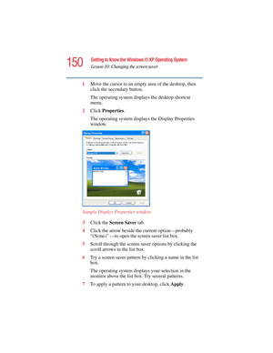 Page 150150
Getting to Know the Windows ® XP Operating System
Lesson 10: Changing the screen saver
5.375 x 8.375 ver 2.4.0
1Move the cursor to an empty area of the desktop, then 
click the secondary button.
The operating system displays the desktop shortcut 
menu.
2Click Properties.
The operating system displays the Display Properties 
window.
Sample Display Properties window
3Click the Screen Saver tab.
4Click the arrow beside the current option—probably 
“(None)” —to open the screen saver list box.
5Scroll...