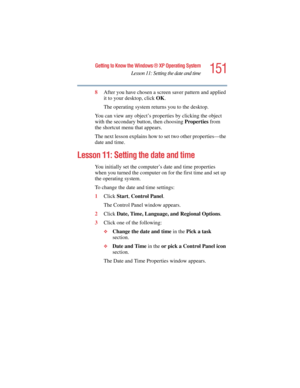 Page 151151
Getting to Know the Windows ® XP Operating System
Lesson 11: Setting the date and time
5.375 x 8.375 ver 2.4.0
8After you have chosen a screen saver pattern and applied 
it to your desktop, click OK.
The operating system returns you to the desktop.
You can view any object’s properties by clicking the object 
with the secondary button, then choosing Properties from 
the shortcut menu that appears.
The next lesson explains how to set two other properties—the 
date and time.
Lesson 11: Setting the date...