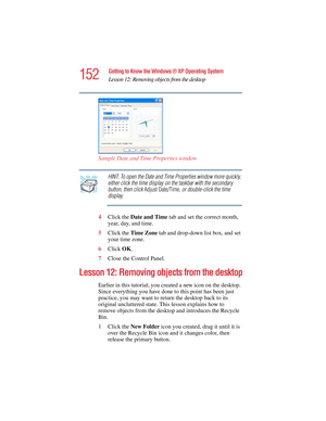 Page 152152
Getting to Know the Windows ® XP Operating System
Lesson 12: Removing objects from the desktop
5.375 x 8.375 ver 2.4.0
Sample Date and Time Properties window
HINT: To open the Date and Time Properties window more quickly, 
either click the time display on the taskbar with the secondary 
button, then click Adjust Date/Time, or double-click the time 
display.
4Click the Date and Time tab and set the correct month, 
year, day, and time.
5Click the Time Zone tab and drop-down list box, and set 
your time...