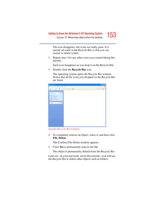 Page 153153
Getting to Know the Windows ® XP Operating System
Lesson 12: Removing objects from the desktop
5.375 x 8.375 ver 2.4.0
The icon disappears, but it has not really gone. It is 
merely set aside in the Recycle Bin so that you can 
restore or delete it later.
2Repeat step 1 for any other icons you created during this 
tutorial.
Each icon disappears as you drop it on the Recycle Bin.
3Double-click the Recycle Bin icon.
The operating system opens the Recycle Bin window. 
Notice that all the icons you...