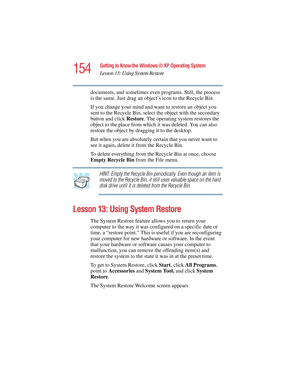 Page 154154
Getting to Know the Windows ® XP Operating System
Lesson 13: Using System Restore
5.375 x 8.375 ver 2.4.0
documents, and sometimes even programs. Still, the process 
is the same. Just drag an object’s icon to the Recycle Bin.
If you change your mind and want to restore an object you 
sent to the Recycle Bin, select the object with the secondary 
button and click Restore. The operating system restores the 
object to the place from which it was deleted. You can also 
restore the object by dragging it...