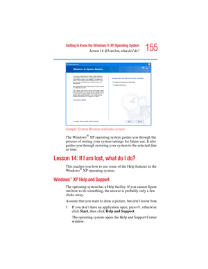 Page 155155
Getting to Know the Windows ® XP Operating System
Lesson 14: If I am lost, what do I do?
5.375 x 8.375 ver 2.4.0
Sample System Restore welcome screen
The Windows
® XP operating system guides you through the 
process of storing your system settings for future use. It also 
guides you through restoring your system to the selected date 
or time.
Lesson 14: If I am lost, what do I do?
This teaches you how to use some of the Help features in the 
Windows® XP operating system.
Windows® XP Help and Support...